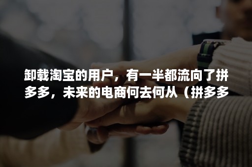 卸载淘宝的用户,有一半都流向了拼多多,未来的电商何去何从(拼多多迟早干掉淘宝) 卸载淘宝的用户,有一半都流向了拼多多,未来的电商何去何从(拼多多迟早干掉淘宝)