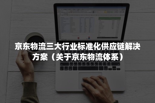 京东物流三大行业标准化供应链解决方案（关于京东物流体系）