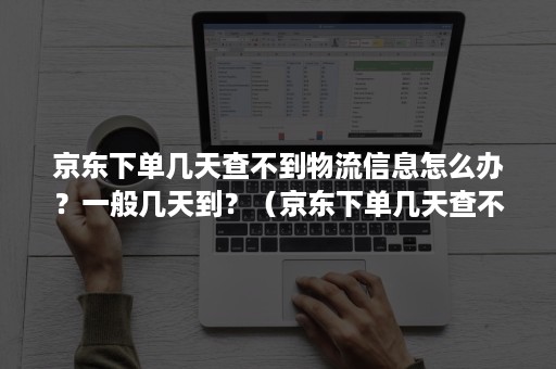京东下单几天查不到物流信息怎么办？一般几天到？（京东下单几天查不到物流信息怎么办?一般几天到账）