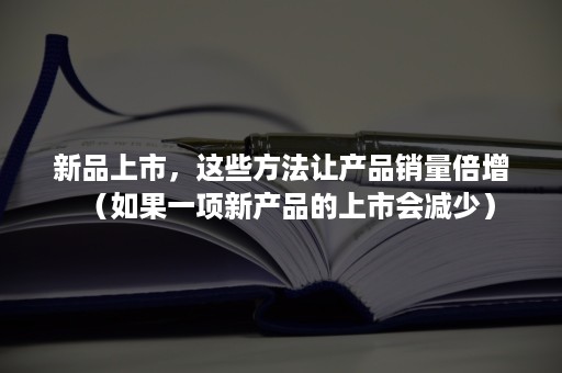 新品上市，这些方法让产品销量倍增（如果一项新产品的上市会减少）