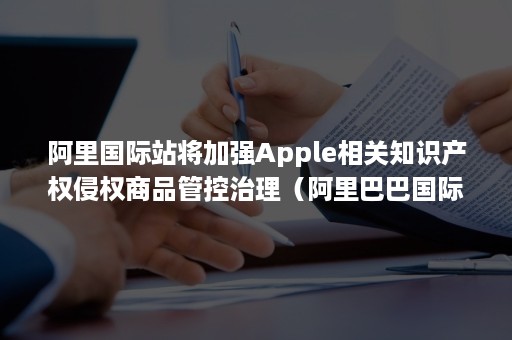 阿里国际站将加强Apple相关知识产权侵权商品管控治理（阿里巴巴国际站的知识产权保护规则）