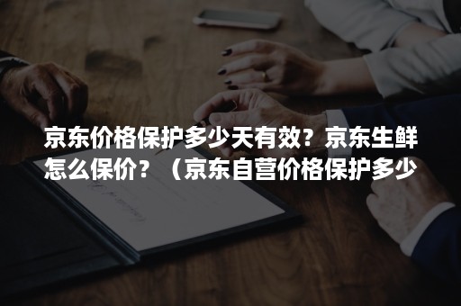 京东价格保护多少天有效？京东生鲜怎么保价？（京东自营价格保护多少天有效）