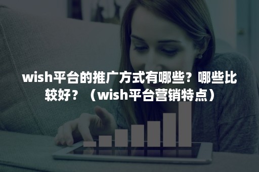 wish平台的推广方式有哪些？哪些比较好？（wish平台营销特点）