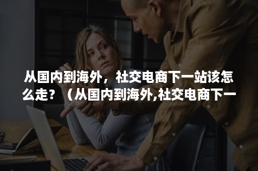 从国内到海外,社交电商下一站该怎么走?(从国内到海外,社交电商下一站该怎么走呢) 从国内到海外,社交电商下一站该怎么走?(从国内到海外,社交电商下一站该怎么走呢)