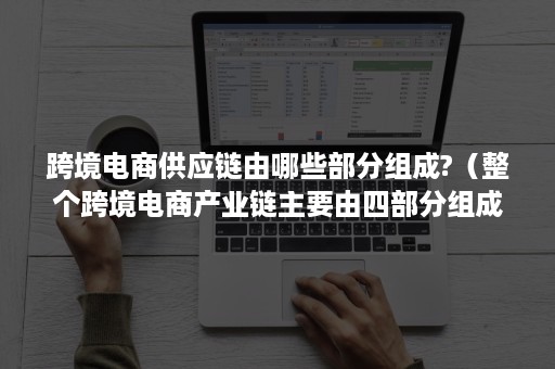 跨境电商供应链由哪些部分组成?(整个跨境电商产业链主要由四部分组成) 跨境电商供应链由哪些部分组成?(整个跨境电商产业链主要由四部分组成)