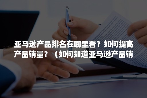 亚马逊产品排名在哪里看？如何提高产品销量？（如何知道亚马逊产品销量）