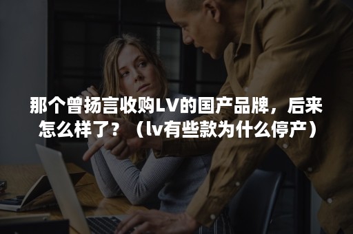 那个曾扬言收购LV的国产品牌，后来怎么样了？（lv有些款为什么停产）