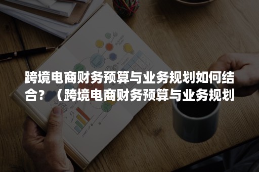 跨境电商财务预算与业务规划如何结合？（跨境电商财务预算与业务规划如何结合发展）