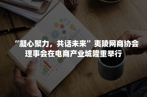 “凝心聚力，共话未来”夷陵网商协会理事会在电商产业城隆重举行