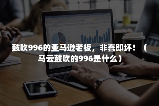 鼓吹996的亚马逊老板，非蠢即坏！（马云鼓吹的996是什么）