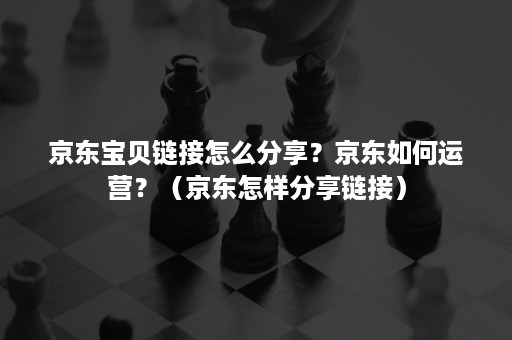 京东宝贝链接怎么分享？京东如何运营？（京东怎样分享链接）