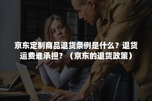 京东定制商品退货条例是什么？退货运费谁承担？（京东的退货政策）