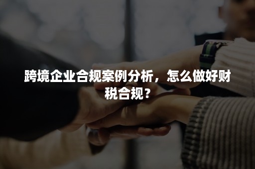 跨境企业合规案例分析，怎么做好财税合规？