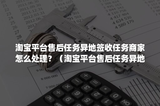 淘宝平台售后任务异地签收任务商家怎么处理？（淘宝平台售后任务异地签收任务商家怎么处理退款）