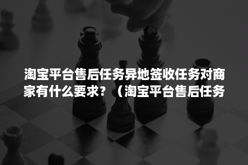 淘宝平台售后任务异地签收任务对商家有什么要求？（淘宝平台售后任务异地签收任务对商家有什么要求嘛）