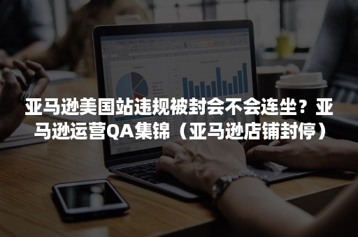 亚马逊美国站违规被封会不会连坐？亚马逊运营QA集锦（亚马逊店铺封停）