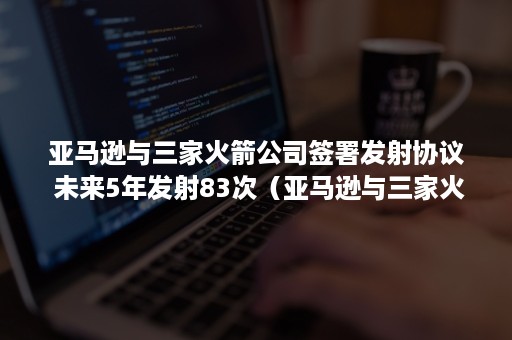 亚马逊与三家火箭公司签署发射协议 未来5年发射83次（亚马逊与三家火箭公司签署发射协议合法吗）