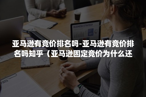 亚马逊有竞价排名吗-亚马逊有竞价排名吗知乎（亚马逊固定竞价为什么还贵了）