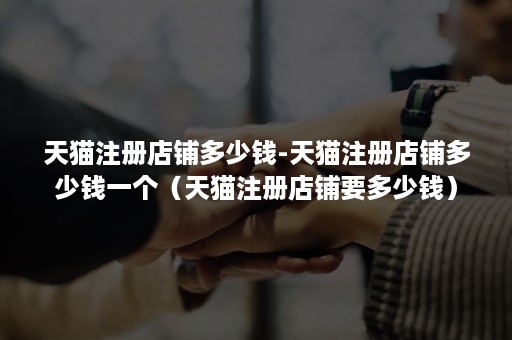 天猫注册店铺多少钱-天猫注册店铺多少钱一个（天猫注册店铺要多少钱）