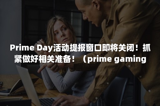 Prime Day活动提报窗口即将关闭！抓紧做好相关准备！（prime gaming什么意思）