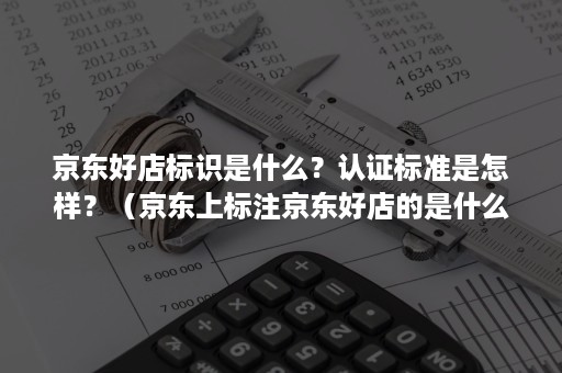 京东好店标识是什么？认证标准是怎样？（京东上标注京东好店的是什么意思）