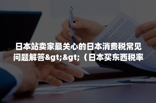 日本站卖家最关心的日本消费税常见问题解答>>（日本买东西税率）