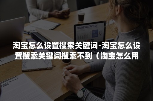 淘宝怎么设置搜索关键词-淘宝怎么设置搜索关键词搜索不到（淘宝怎么用关键词搜索）