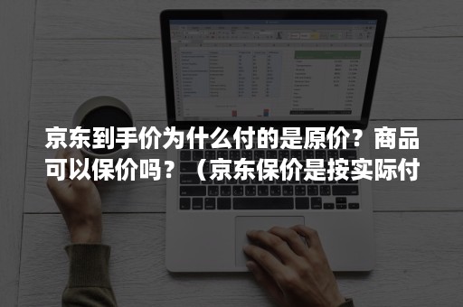 京东到手价为什么付的是原价？商品可以保价吗？（京东保价是按实际付款保价吗）