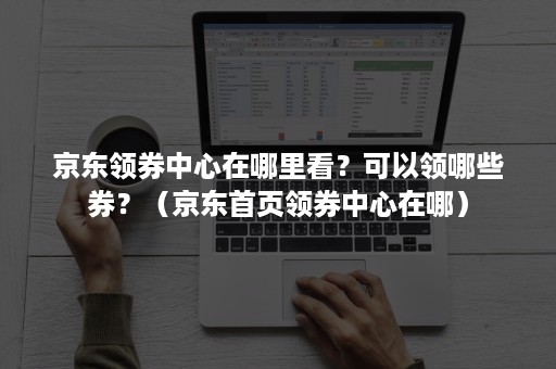 京东领券中心在哪里看？可以领哪些券？（京东首页领券中心在哪）