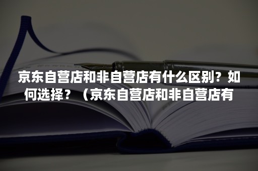 京东自营店和非自营店有什么区别？如何选择？（京东自营店和非自营店有什么区别价格相差好大）