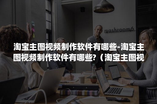 淘宝主图视频制作软件有哪些-淘宝主图视频制作软件有哪些?（淘宝主图视频制作软件免费版）