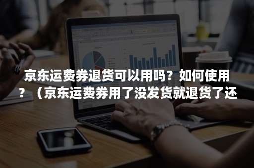 京东运费券退货可以用吗？如何使用？（京东运费券用了没发货就退货了还能退吗?）