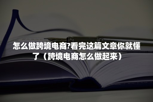 怎么做跨境电商?看完这篇文章你就懂了（跨境电商怎么做起来）