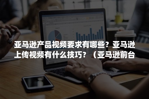 亚马逊产品视频要求有哪些？亚马逊上传视频有什么技巧？（亚马逊前台上传视频要求）