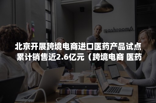 北京开展跨境电商进口医药产品试点 累计销售近2.6亿元（跨境电商 医药）