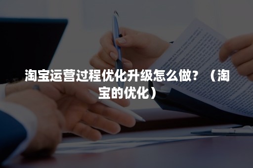 淘宝运营过程优化升级怎么做？（淘宝的优化）