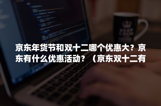 京东年货节和双十二哪个优惠大？京东有什么优惠活动？（京东双十二有优惠活动吗）