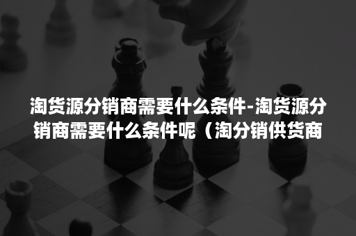 淘货源分销商需要什么条件-淘货源分销商需要什么条件呢（淘分销供货商）