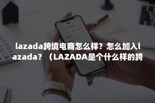 lazada跨境电商怎么样？怎么加入lazada？（LAZADA是个什么样的跨境电商平台）