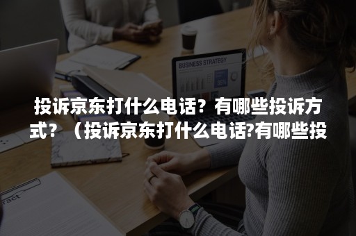 投诉京东打什么电话？有哪些投诉方式？（投诉京东打什么电话?有哪些投诉方式呢）