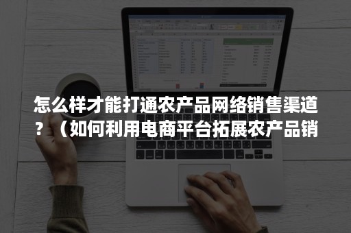 怎么样才能打通农产品网络销售渠道？（如何利用电商平台拓展农产品销售渠道）