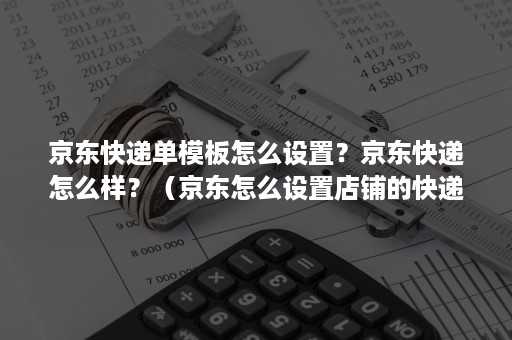 京东快递单模板怎么设置？京东快递怎么样？（京东怎么设置店铺的快递方式）