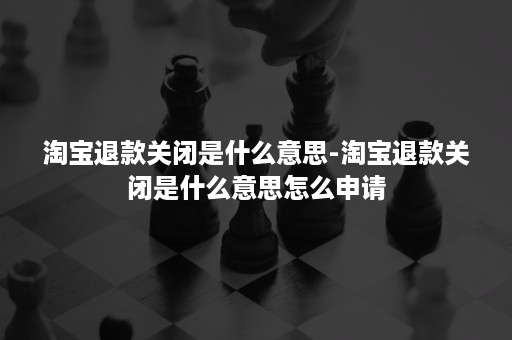 淘宝退款关闭是什么意思-淘宝退款关闭是什么意思怎么申请