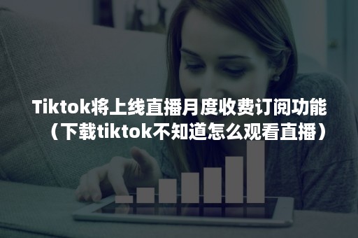 Tiktok将上线直播月度收费订阅功能（下载tiktok不知道怎么观看直播）