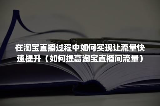 在淘宝直播过程中如何实现让流量快速提升（如何提高淘宝直播间流量）