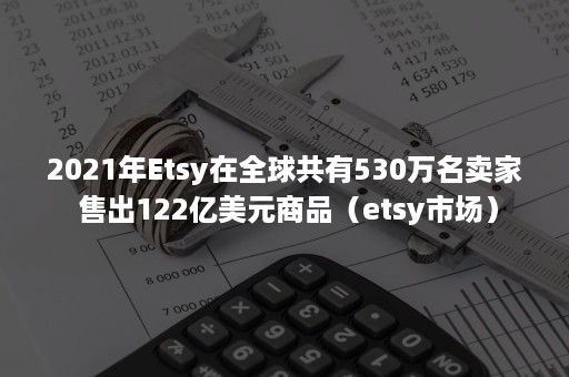 2021年Etsy在全球共有530万名卖家 售出122亿美元商品（etsy市场）