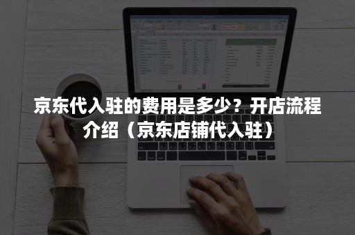 京东代入驻的费用是多少？开店流程介绍（京东店铺代入驻）