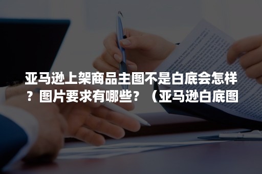 亚马逊上架商品主图不是白底会怎样？图片要求有哪些？（亚马逊白底图）