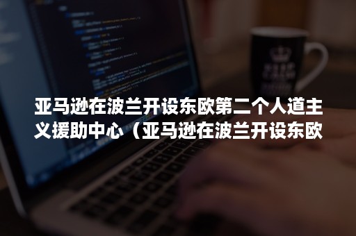 亚马逊在波兰开设东欧第二个人道主义援助中心（亚马逊在波兰开设东欧第二个人道主义援助中心的原因）