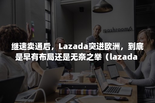 继速卖通后，Lazada突进欧洲，到底是早有布局还是无奈之举（lazada 速卖通）